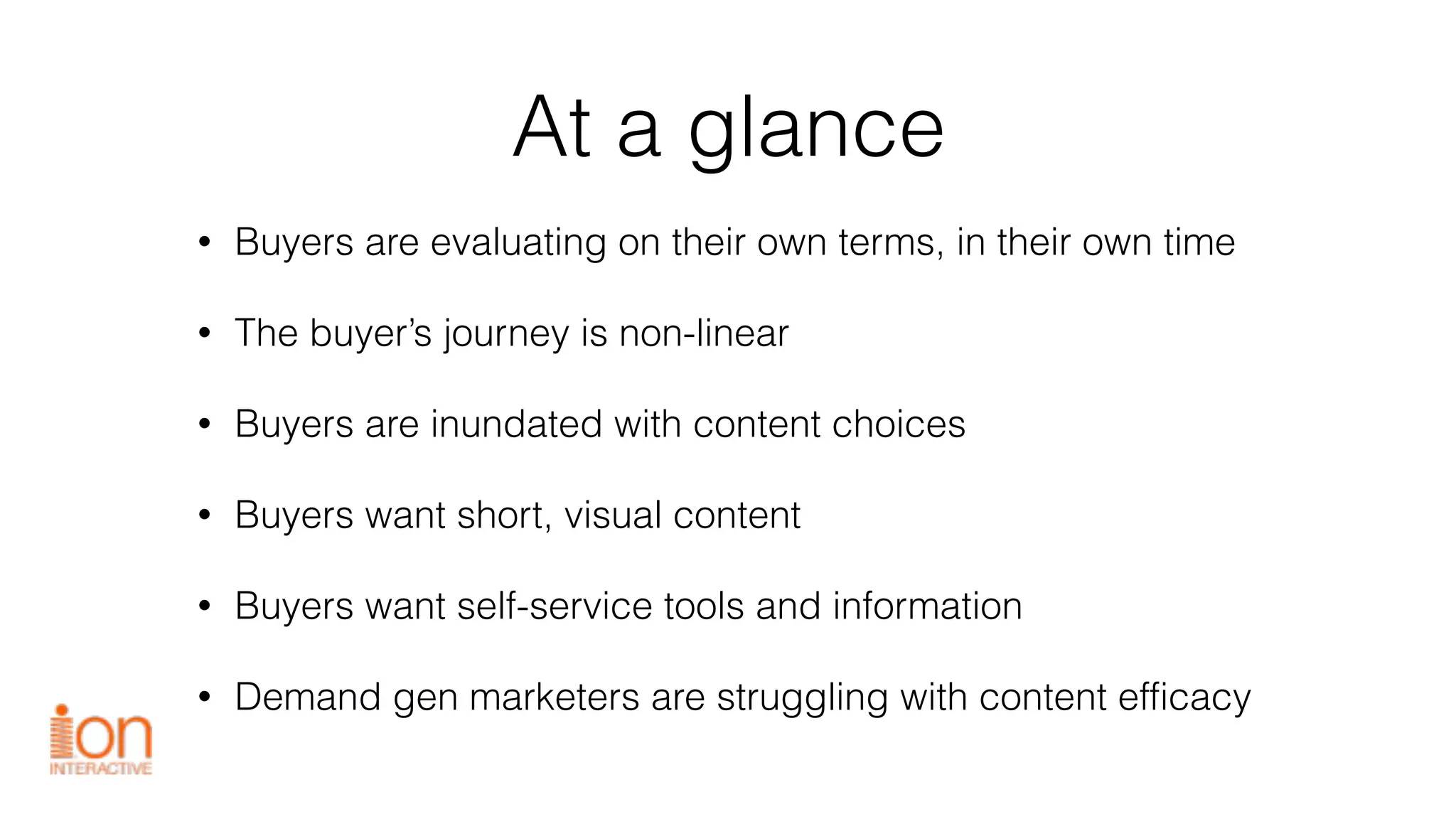 At a glance
• Buyers are evaluating on their own terms, in their own time
• The buyer’s journey is non-linear
• Buyers are inundated with content choices
• Buyers want short, visual content
• Buyers want self-service tools and information
• Demand gen marketers are struggling with content efficacy
 