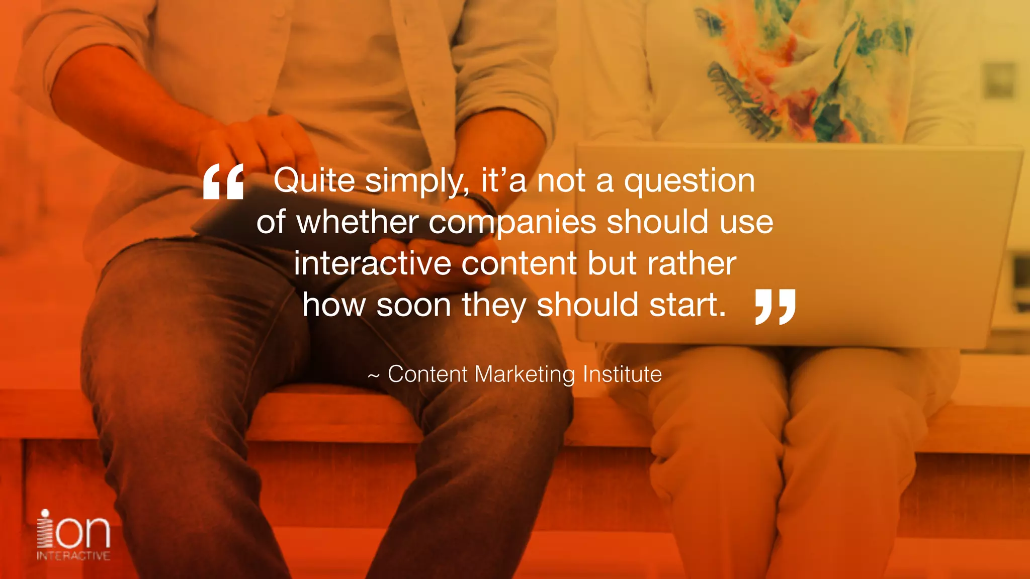 Quite simply, it’a not a question 
of whether companies should use 
interactive content but rather 
how soon they should start.
“
”~ Content Marketing Institute
 