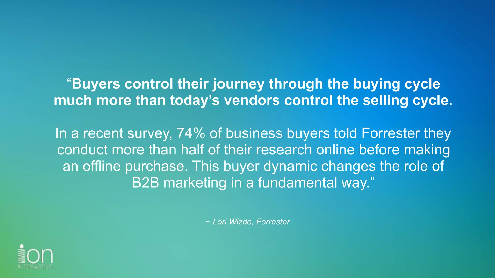 “Buyers control their journey through the buying cycle
much more than today’s vendors control the selling cycle.
In a recent survey, 74% of business buyers told Forrester they
conduct more than half of their research online before making
an offline purchase. This buyer dynamic changes the role of
B2B marketing in a fundamental way.”
~ Lori Wizdo, Forrester
 