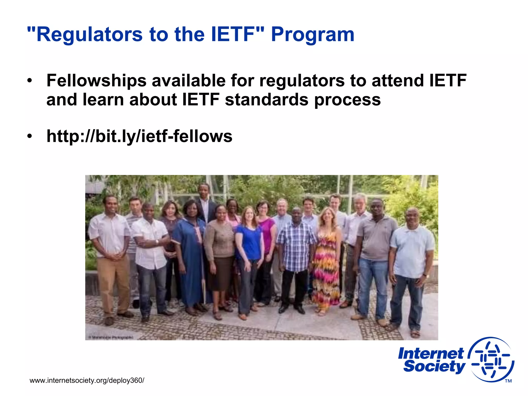 www.internetsociety.org/deploy360/
"Regulators to the IETF" Program
• Fellowships available for regulators to attend IETF
and learn about IETF standards process
• http://bit.ly/ietf-fellows
 