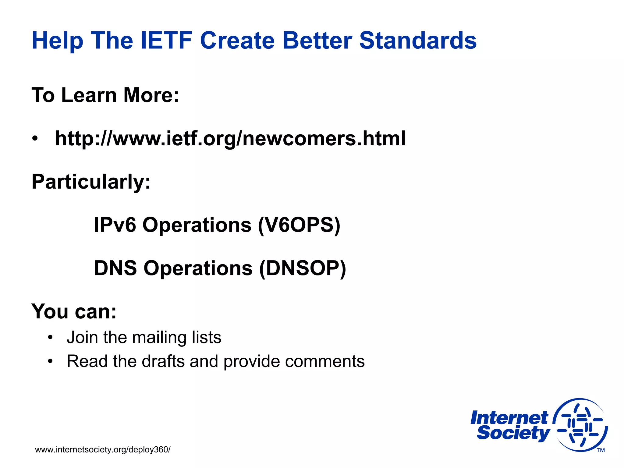 www.internetsociety.org/deploy360/
Help The IETF Create Better Standards
To Learn More:
• http://www.ietf.org/newcomers.html
Particularly:
IPv6 Operations (V6OPS)
DNS Operations (DNSOP)
You can:
• Join the mailing lists
• Read the drafts and provide comments
 