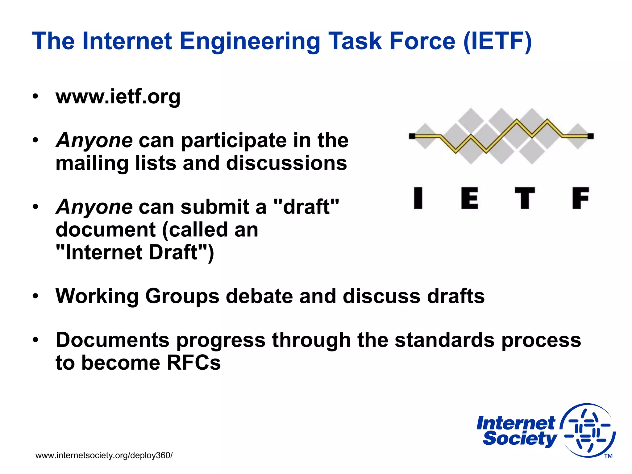 www.internetsociety.org/deploy360/
The Internet Engineering Task Force (IETF)
• www.ietf.org
• Anyone can participate in the
mailing lists and discussions
• Anyone can submit a "draft"
document (called an
"Internet Draft")
• Working Groups debate and discuss drafts
• Documents progress through the standards process
to become RFCs
 