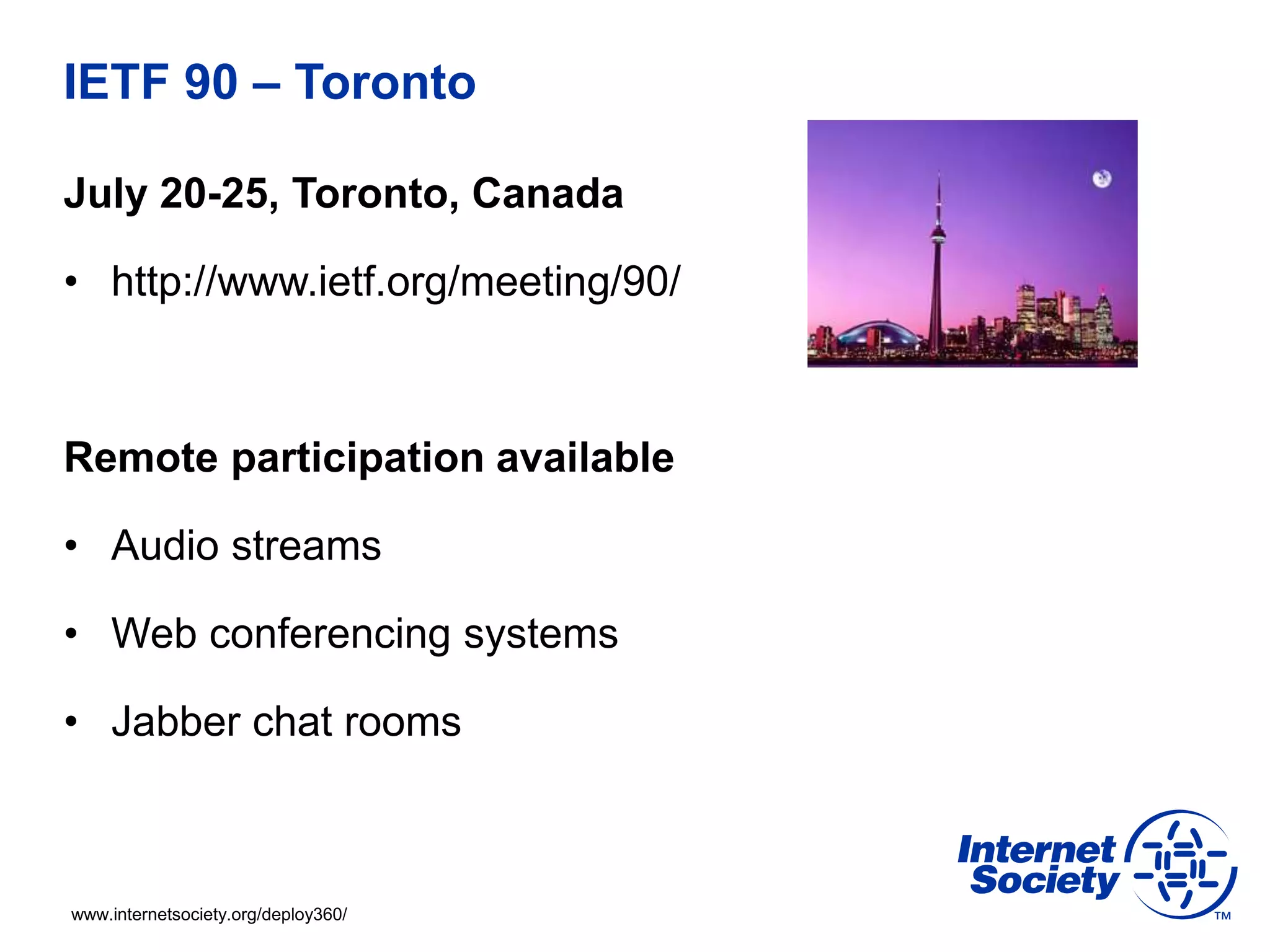 www.internetsociety.org/deploy360/
IETF 90 – Toronto
July 20-25, Toronto, Canada
• http://www.ietf.org/meeting/90/
Remote participation available
• Audio streams
• Web conferencing systems
• Jabber chat rooms
 