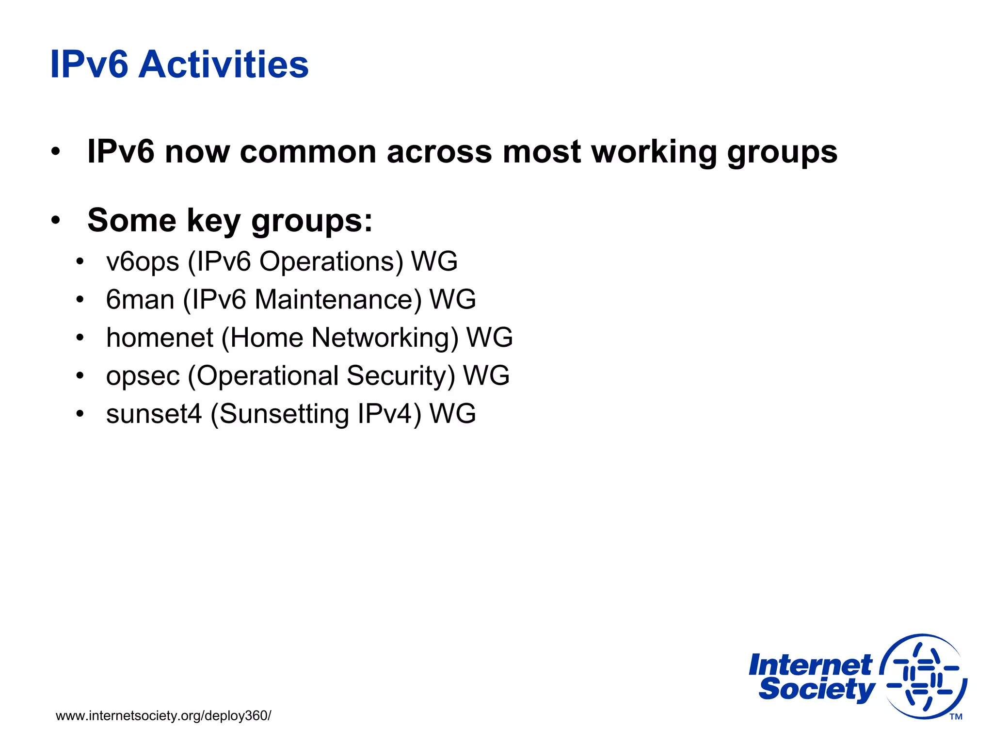 www.internetsociety.org/deploy360/
IPv6 Activities
• IPv6 now common across most working groups
• Some key groups:
• v6ops (IPv6 Operations) WG
• 6man (IPv6 Maintenance) WG
• homenet (Home Networking) WG
• opsec (Operational Security) WG
• sunset4 (Sunsetting IPv4) WG
 