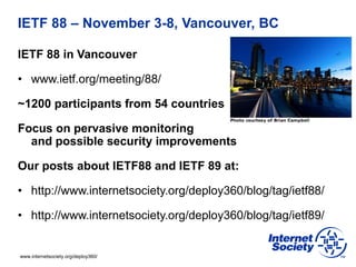 www.internetsociety.org/deploy360/
IETF 88 – November 3-8, Vancouver, BC
IETF 88 in Vancouver
• www.ietf.org/meeting/88/
~1200 participants from 54 countries
Focus on pervasive monitoring
and possible security improvements
Our posts about IETF88 and IETF 89 at:
• http://www.internetsociety.org/deploy360/blog/tag/ietf88/
• http://www.internetsociety.org/deploy360/blog/tag/ietf89/
 