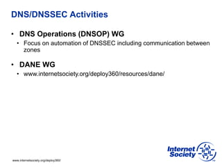 www.internetsociety.org/deploy360/
DNS/DNSSEC Activities
• DNS Operations (DNSOP) WG
• Focus on automation of DNSSEC including communication between
zones
• DANE WG
• www.internetsociety.org/deploy360/resources/dane/
 
