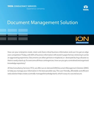 Document Management Solution




How can your enterprise create, retain and share critical business information and use it to get an edge
over competitors? Today, with 80% of business information still stored in paper format, retrieving it can be
an aggravating experience. Documents can often get lost or misplaced, or destroyed during a disaster as
there is rarely a back up. To overcome all these contingencies, how can you get a centralised and organised
knowledge repository?

At Tata Consultancy Services (TCS), we offer our on-demand iON Document Management Solution (DMS)
to help you manage your information in the best possible way. This user-friendly, affordable and efficient
web solution helps create a centrally-managed knowledge bank, which is easy-to-use and secure.
 