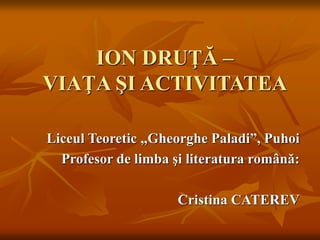ION DRUŢĂ –
VIAŢA ŞI ACTIVITATEA
Liceul Teoretic „Gheorghe Paladi”, Puhoi
Profesor de limba şi literatura română:
Cristina CATEREV
 