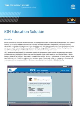 iON Education Solution
Overview
On the one hand, the education sector is witnessing an unprecedented growth in the number of campuses and their intake of
students. On the other, new learning systems are emerging alongside new streams of knowledge. Educational institutes
operating in this rapidly evolving ecosystem need new collaborative tools to attract students and prioritize the optimal use of
scarce resources. To this end, Tata Consultancy Services (TCS) has designed the iON Education Solution offering integrated
capabilities specially designed to drive education and educational institutes to greater success.

The iON Education Solution helps you standardize systems and procedures to better manage and deliver education across
spatially separated campuses. Its collaborative tools empower you to effectively collaborate with multiple players – alumni
industry, global top-tier institutes, policymakers, and learning technology partners – to ensure that the future needs of all the
stakeholders are met. The offering helps steer core functions, support functions, as well as the management of institutional
resources to achieve more accountability and transparency, and attract more students and the best faculty.




                                                          Campus Management                               Ask iON   ? Help
 