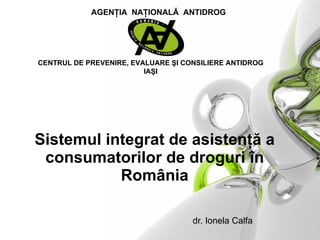 S istemul   integrat de asistenţă a consumatorilor de droguri în România     d r. Ionela Calfa CENTRUL DE PREVENIRE, EVALUARE  ŞI CONSILIERE ANTIDROG IAŞI AGENŢIA  NAŢIONALĂ  ANTIDROG 
