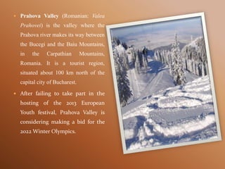  Prahova Valley (Romanian: Valea
Prahovei) is the valley where the
Prahova river makes its way between
the Bucegi and the Baiu Mountains,
in the Carpathian Mountains,
Romania. It is a tourist region,
situated about 100 km north of the
capital city of Bucharest.
 After failing to take part in the
hosting of the 2013 European
Youth festival, Prahova Valley is
considering making a bid for the
2022 Winter Olympics.
 