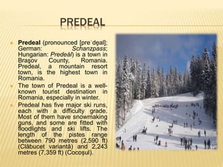 PREDEAL
 Predeal (pronounced [preˈde̯ al];
German: Schanzpass;
Hungarian: Predeál) is a town in
Braşov County, Romania.
Predeal, a mountain resort
town, is the highest town in
Romania.
 The town of Predeal is a well-
known tourist destination in
Romania, especially in winter.
 Predeal has five major ski runs,
each with a difficulty grade.
Most of them have snowmaking
guns, and some are fitted with
floodlights and ski lifts. The
length of the pistes range
between 790 metres (2,590 ft)
(Clăbucet variantă) and 2,243
metres (7,359 ft) (Cocoșul).
 