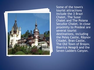 Some of the town's
tourist attractions
include the 3 Brazi
Chalet, The Susai
Chalet and The Poiana
Secuilor Chalet. In close
proximity to Predeal are
several tourist
destinations, including
the Peleş Castle, Râșnov
Citadel, Bran Castle,
The Old Town of Brașov,
Biserica Neagră and the
Seven Ladders Canyon.
 