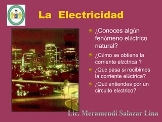La Electricidad
¿Conoces algún
fenómeno eléctrico
natural?
¿Cómo se obtiene la
corriente eléctrica ?
¿Qué pasa si recibimos
la corriente eléctrica?
¿Qué entiendes por un
circuito eléctrico?
 