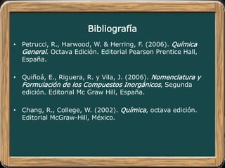 Bibliografía
• Petrucci, R., Harwood, W. & Herring, F. (2006). Química
General. Octava Edición. Editorial Pearson Prentice Hall,
España.
• Quiñoá, E., Riguera, R. y Vila, J. (2006). Nomenclatura y
Formulación de los Compuestos Inorgánicos, Segunda
edición. Editorial Mc Graw Hill, España.
• Chang, R., College, W. (2002). Química, octava edición.
Editorial McGraw-Hill, México.
 