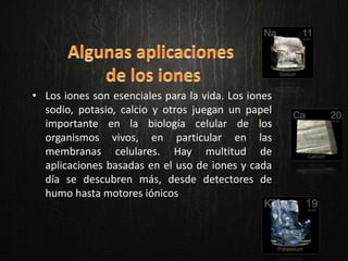 • Los iones son esenciales para la vida. Los iones
sodio, potasio, calcio y otros juegan un papel
importante en la biología celular de los
organismos vivos, en particular en las
membranas celulares. Hay multitud de
aplicaciones basadas en el uso de iones y cada
día se descubren más, desde detectores de
humo hasta motores iónicos
 