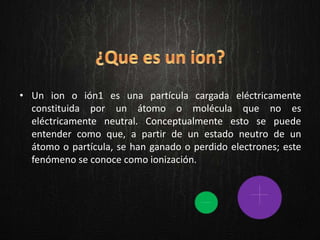 • Un ion o ión1 es una partícula cargada eléctricamente
constituida por un átomo o molécula que no es
eléctricamente neutral. Conceptualmente esto se puede
entender como que, a partir de un estado neutro de un
átomo o partícula, se han ganado o perdido electrones; este
fenómeno se conoce como ionización.
 