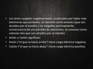 • Los iones cargados negativamente, producidos por haber más
electrones que protones, se conocen como aniones (que son
atraídos por el ánodo) y los cargados positivamente,
consecuencia de una pérdida de electrones, se conocen como
cationes (los que son atraídos por el cátodo).
• Anión y Catión significan:
• Anión ("el que va hacia arriba") tiene carga eléctrica negativa.
• Catión ("el que va hacia abajo") tiene carga eléctrica positiva.
 