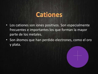 • Los cationes son iones positivos. Son especialmente
frecuentes e importantes los que forman la mayor
parte de los metales.
• Son átomos que han perdido electrones, como el oro
y plata.
 