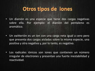 • Un dianión es una especie que tiene dos cargas negativas
sobre ella. Por ejemplo: el dianión del pentaleno es
aromático.
• Un zwitterión es un ion con una carga neta igual a cero pero
que presenta dos cargas aisladas sobre la misma especie, una
positiva y otra negativa y, por lo tanto, es negativo.
• Los radicales iónicos son iones que contienen un número
irregular de electrones y presentan una fuerte inestabilidad y
reactividad.
 