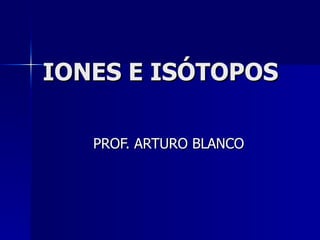 IONES E ISÓTOPOS PROF. ARTURO BLANCO 