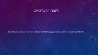 OBSERVACIONES
Casi todas las sustancias cambiaron de color al añadirles agua destilada y/o los iones correspondientes
 
