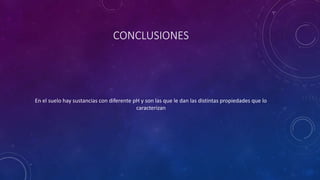 CONCLUSIONES
En el suelo hay sustancias con diferente pH y son las que le dan las distintas propiedades que lo
caracterizan
 