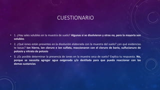 CUESTIONARIO
• 1. ¿Hay sales solubles en la muestra de suelo? Algunas si se disolvieron y otras no, pero la mayoria son
solubles
• 2. ¿Qué iones están presentes en la disolución elaborada con la muestra del suelo? ¿en qué evidencias
te basas? Ion hierro, ion cloruro e ion sulfato, reaccionaron con el cloruro de bario, sulfucianuro de
potasio y nitrato de potasio
• 3. ¿Es posible determinar la presencia de iones en la muestra seca de suelo? Explica tu respuesta. No,
porque se necesita agregar agua oxigenada y/o destilada para que pueda reaccionar con las
demas sustancias
 