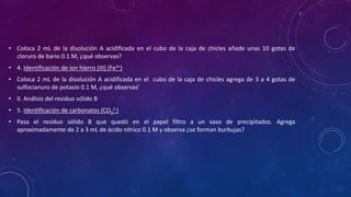 • Coloca 2 mL de la disolución A acidificada en el cubo de la caja de chicles añade unas 10 gotas de
cloruro de bario 0.1 M, ¿qué observas?
• 4. Identificación de ion hierro (III) (Fe3+)
• Coloca 2 mL de la disolución A acidificada en el cubo de la caja de chicles agrega de 3 a 4 gotas de
sulfocianuro de potasio 0.1 M, ¿qué observas’
• II. Análisis del residuo sólido B
• 5. Identificación de carbonatos (CO3
2-)
• Pasa el residuo sólido B que quedó en el papel filtro a un vaso de precipitados. Agrega
aproximadamente de 2 a 3 mL de ácido nítrico 0.1 M y observa ¿se forman burbujas?
 