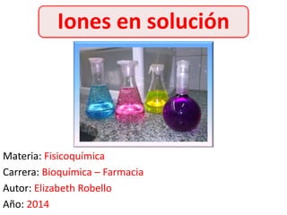 Iones en solución 
Materia: Fisicoquímica 
Carrera: Bioquímica – Farmacia 
Autor: Elizabeth Robello 
Año: 2014 
 