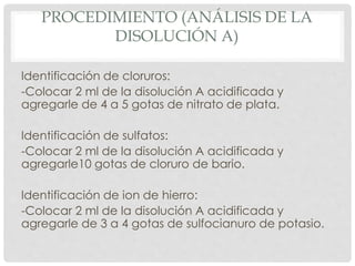 PROCEDIMIENTO (ANÁLISIS DE LA
DISOLUCIÓN A)
Identificación de cloruros:
-Colocar 2 ml de la disolución A acidificada y
agregarle de 4 a 5 gotas de nitrato de plata.
Identificación de sulfatos:
-Colocar 2 ml de la disolución A acidificada y
agregarle10 gotas de cloruro de bario.
Identificación de ion de hierro:
-Colocar 2 ml de la disolución A acidificada y
agregarle de 3 a 4 gotas de sulfocianuro de potasio.
 