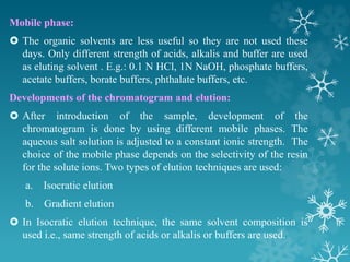 Mobile phase:
 The organic solvents are less useful so they are not used these
days. Only different strength of acids, alkalis and buffer are used
as eluting solvent . E.g.: 0.1 N HCl, 1N NaOH, phosphate buffers,
acetate buffers, borate buffers, phthalate buffers, etc.
Developments of the chromatogram and elution:
 After introduction of the sample, development of the
chromatogram is done by using different mobile phases. The
aqueous salt solution is adjusted to a constant ionic strength. The
choice of the mobile phase depends on the selectivity of the resin
for the solute ions. Two types of elution techniques are used:
a. Isocratic elution
b. Gradient elution
 In Isocratic elution technique, the same solvent composition is
used i.e., same strength of acids or alkalis or buffers are used.
 