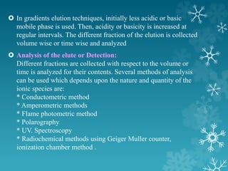  In gradients elution techniques, initially less acidic or basic
mobile phase is used. Then, acidity or basicity is increased at
regular intervals. The different fraction of the elution is collected
volume wise or time wise and analyzed
 Analysis of the elute or Detection:
Different fractions are collected with respect to the volume or
time is analyzed for their contents. Several methods of analysis
can be used which depends upon the nature and quantity of the
ionic species are:
* Conductometric method
* Amperometric methods
* Flame photometric method
* Polarography
* UV. Spectroscopy
* Radiochemical methods using Geiger Muller counter,
ionization chamber method .
 