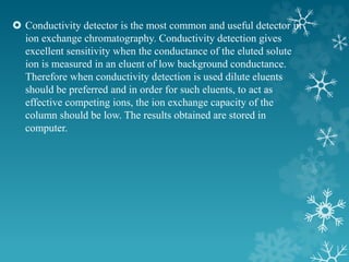  Conductivity detector is the most common and useful detector in
ion exchange chromatography. Conductivity detection gives
excellent sensitivity when the conductance of the eluted solute
ion is measured in an eluent of low background conductance.
Therefore when conductivity detection is used dilute eluents
should be preferred and in order for such eluents, to act as
effective competing ions, the ion exchange capacity of the
column should be low. The results obtained are stored in
computer.
 