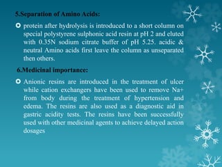 5.Separation of Amino Acids:
 protein after hydrolysis is introduced to a short column on
special polystyrene sulphonic acid resin at pH 2 and eluted
with 0.35N sodium citrate buffer of pH 5.25. acidic &
neutral Amino acids first leave the column as unseparated
then others.
6.Medicinal importance:
 Anionic resins are introduced in the treatment of ulcer
while cation exchangers have been used to remove Na+
from body during the treatment of hypertension and
edema. The resins are also used as a diagnostic aid in
gastric acidity tests. The resins have been successfully
used with other medicinal agents to achieve delayed action
dosages
 