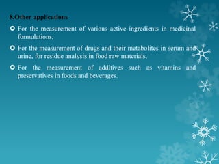 8.Other applications
 For the measurement of various active ingredients in medicinal
formulations,
 For the measurement of drugs and their metabolites in serum and
urine, for residue analysis in food raw materials,
 For the measurement of additives such as vitamins and
preservatives in foods and beverages.
 