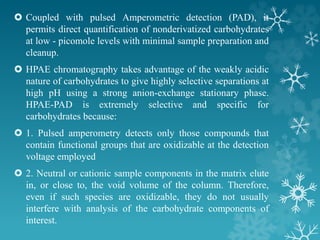  Coupled with pulsed Amperometric detection (PAD), it
permits direct quantification of nonderivatized carbohydrates
at low - picomole levels with minimal sample preparation and
cleanup.
 HPAE chromatography takes advantage of the weakly acidic
nature of carbohydrates to give highly selective separations at
high pH using a strong anion-exchange stationary phase.
HPAE-PAD is extremely selective and specific for
carbohydrates because:
 1. Pulsed amperometry detects only those compounds that
contain functional groups that are oxidizable at the detection
voltage employed
 2. Neutral or cationic sample components in the matrix elute
in, or close to, the void volume of the column. Therefore,
even if such species are oxidizable, they do not usually
interfere with analysis of the carbohydrate components of
interest.
 