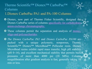Thermo Scientific™ Dionex™ CarboPac™
Columns
1.Dionex CarboPac PA1 and PA-100 Columns
 Dionex, now part of Thermo Fisher Scientific, designed the
Dionex CarboPac series of columns specifically for carbohydrate
anion-exchange chromatography.
 These columns permit the separation and analysis of mono-,
oligo-and polysaccharides.
 The Dionex CarboPac PA1 and Dionex CarboPac PA100 are
packed with a unique polymeric, nonporous, Thermo
Scientific™ Dionex™ MicroBead™ Pellicular resin. Dionex
MicroBead resins exhibit rapid mass transfer, high pH stability
(pH 0–14), and excellent mechanical stability that permits back
pressures of more than 4000 psi (28 MPa). Column
reequilibration after gradient analysis is fast, generally taking 10
min or less.
 