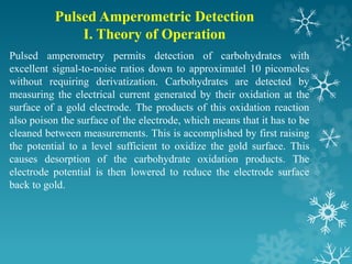 Pulsed Amperometric Detection
I. Theory of Operation
Pulsed amperometry permits detection of carbohydrates with
excellent signal-to-noise ratios down to approximatel 10 picomoles
without requiring derivatization. Carbohydrates are detected by
measuring the electrical current generated by their oxidation at the
surface of a gold electrode. The products of this oxidation reaction
also poison the surface of the electrode, which means that it has to be
cleaned between measurements. This is accomplished by first raising
the potential to a level sufficient to oxidize the gold surface. This
causes desorption of the carbohydrate oxidation products. The
electrode potential is then lowered to reduce the electrode surface
back to gold.
 