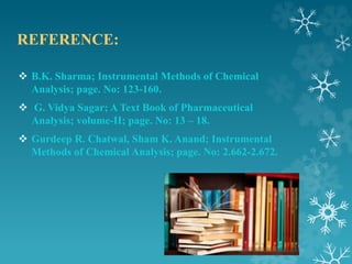 REFERENCE:
 B.K. Sharma; Instrumental Methods of Chemical
Analysis; page. No: 123-160.
 G. Vidya Sagar; A Text Book of Pharmaceutical
Analysis; volume-II; page. No: 13 – 18.
 Gurdeep R. Chatwal, Sham K. Anand; Instrumental
Methods of Chemical Analysis; page. No: 2.662-2.672.
 