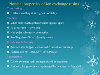 Physical properties of ion exchange resins
Cross linking:
 It affects swelling & strength & solubility
Swelling:
 When resin swells, polymer chain spreads apart
 Polar solvents → swelling
 Non-polar solvents → contraction
 Swelling also affected electrolyte conc.
Particle size & Porosity
 ↑surface area & ↓particle size will ↑rate of ion exchange
 Particle size 50-100 mesh / 100-200 mesh
Regeneration
 Cation exchange resin are regenerated by treatment
 Anion exchange resin are regenerated by treatment with NaOH,
 