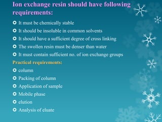 Ion exchange resin should have following
requirements:
 It must be chemically stable
 It should be insoluble in common solvents
 It should have a sufficient degree of cross linking
 The swollen resin must be denser than water
 It must contain sufficient no. of ion exchange groups
Practical requirements:
 column
 Packing of column
 Application of sample
 Mobile phase
 elution
 Analysis of eluate
 