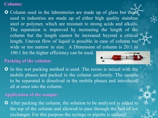 Column:
 Column used in the laboratories are made up of glass but those
used in industries are made up of either high quality stainless
steel or polymer, which are resistant to strong acids and alkalis.
The separation is improved by increasing the length of the
column but the length cannot be increased beyond a critical
length. Uneven flow of liquid is possible in case of column too
wide or too narrow in size . A Dimension of column is 20:1 to
100:1 for the higher efficiency can be used.
Packing of the column:
 In this wet packing method is used. The resins is mixed with the
mobile phases and packed in the column uniformly. The sample
to be separated is dissolved in the mobile phases and introduced
all at once into the column.
Application of the sample:
 After packing the column, the solution to be analyzed is added to
the top of the column and allowed to pass through the bed of ion
exchanger. For this purpose the syringe or pipette is utilized
 