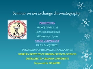 Seminar on ion exchange chromatography
PRESENTED BY
MANOJ KUMAR . M
H.T.NO.636217885003
M.Pharmacy 1st year
UNDER GUIDANCE OF
DR.S.Y. MANJUNATH
DEPARTMENT OF PHARMACEUTICAL ANALYSIS
SRIKRUPA INSTITUTE OF PHARMACEUTICAL SCIENCES
[AFFILIATED TO OSMANIA UNIVERSITY]
[Approved by PCI;AICTE]
 