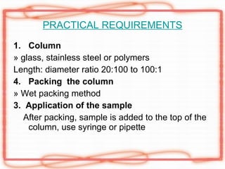 PRACTICAL REQUIREMENTS Column » glass, stainless steel or polymers Length: diameter ratio 20:100 to 100:1 Packing  the column » Wet packing method 3.  Application of the sample After packing, sample is added to the top of the column, use syringe or pipette 