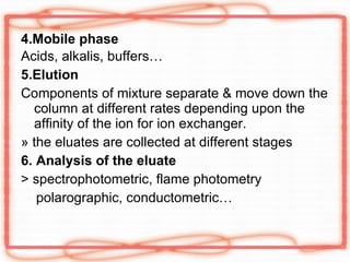 4.Mobile phase Acids, alkalis, buffers… 5.Elution Components of mixture separate & move down the column at different rates depending upon the affinity of the ion for ion exchanger. » the eluates are collected at different stages 6. Analysis of the eluate > spectrophotometric, flame photometry polarographic, conductometric… 