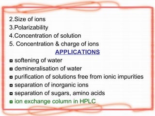 2.Size of ions 3.Polarizability 4.Concentration of solution 5. Concentration & charge of ions APPLICATIONS ◘  softening of water ◘  demineralisation of water ◘  purification of solutions free from ionic impurities ◘  separation of inorganic ions ◘  separation of sugars, amino acids ◘  ion exchange column in HPLC 