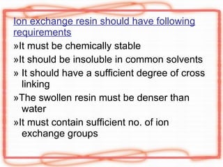 Ion exchange resin should have following requirements »It must be chemically stable »It should be insoluble in common solvents » It should have a sufficient degree of cross linking »The swollen resin must be denser than water »It must contain sufficient no. of ion exchange groups 