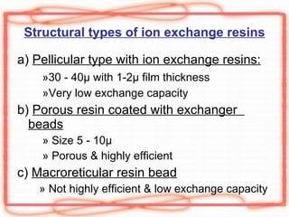 Structural types of ion exchange resins a)  Pellicular type with ion exchange resins: » 30 - 40 µ with 1-2µ film thickness »Very low exchange capacity b)  Porous resin coated with exchanger  beads » Size  5 - 10 µ  » Porous & highly efficient c)  Macroreticular resin bead » Not highly efficient & low exchange capacity 