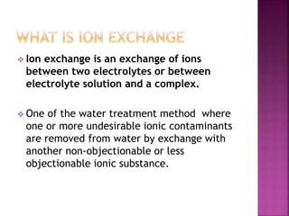  Ion exchange is an exchange of ions
between two electrolytes or between
electrolyte solution and a complex.
One of the water treatment method where
one or more undesirable ionic contaminants
are removed from water by exchange with
another non-objectionable or less
objectionable ionic substance.